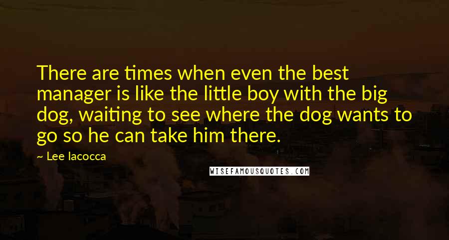 Lee Iacocca Quotes: There are times when even the best manager is like the little boy with the big dog, waiting to see where the dog wants to go so he can take him there.