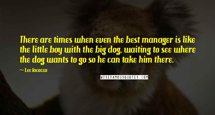 Lee Iacocca Quotes: There are times when even the best manager is like the little boy with the big dog, waiting to see where the dog wants to go so he can take him there.