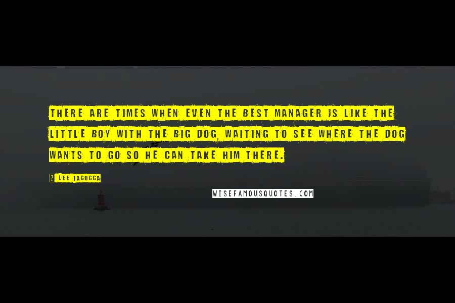 Lee Iacocca Quotes: There are times when even the best manager is like the little boy with the big dog, waiting to see where the dog wants to go so he can take him there.