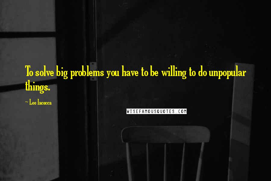 Lee Iacocca Quotes: To solve big problems you have to be willing to do unpopular things.