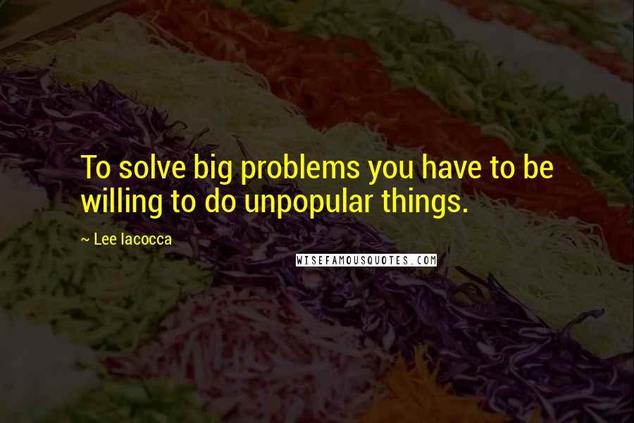 Lee Iacocca Quotes: To solve big problems you have to be willing to do unpopular things.