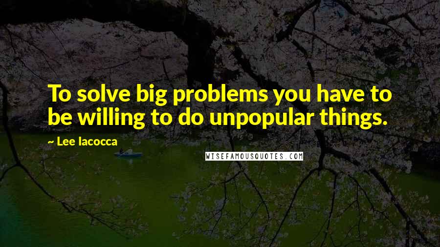 Lee Iacocca Quotes: To solve big problems you have to be willing to do unpopular things.