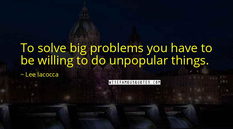 Lee Iacocca Quotes: To solve big problems you have to be willing to do unpopular things.