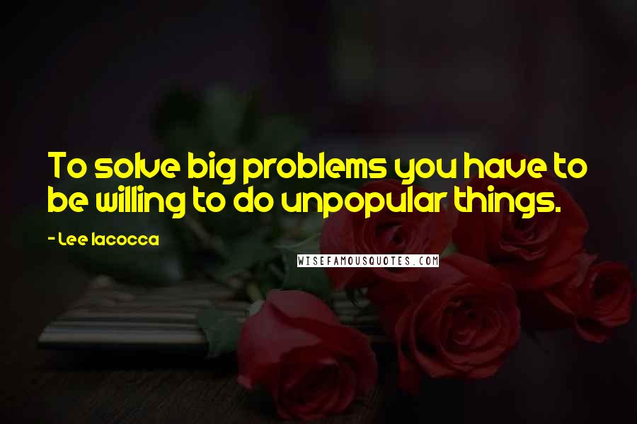 Lee Iacocca Quotes: To solve big problems you have to be willing to do unpopular things.