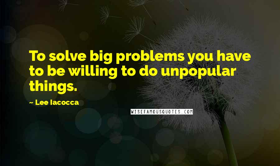 Lee Iacocca Quotes: To solve big problems you have to be willing to do unpopular things.