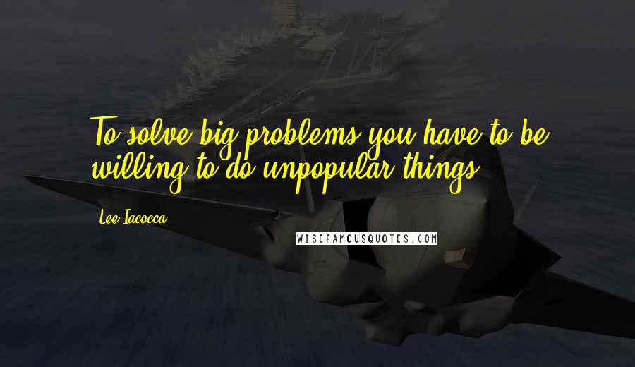 Lee Iacocca Quotes: To solve big problems you have to be willing to do unpopular things.