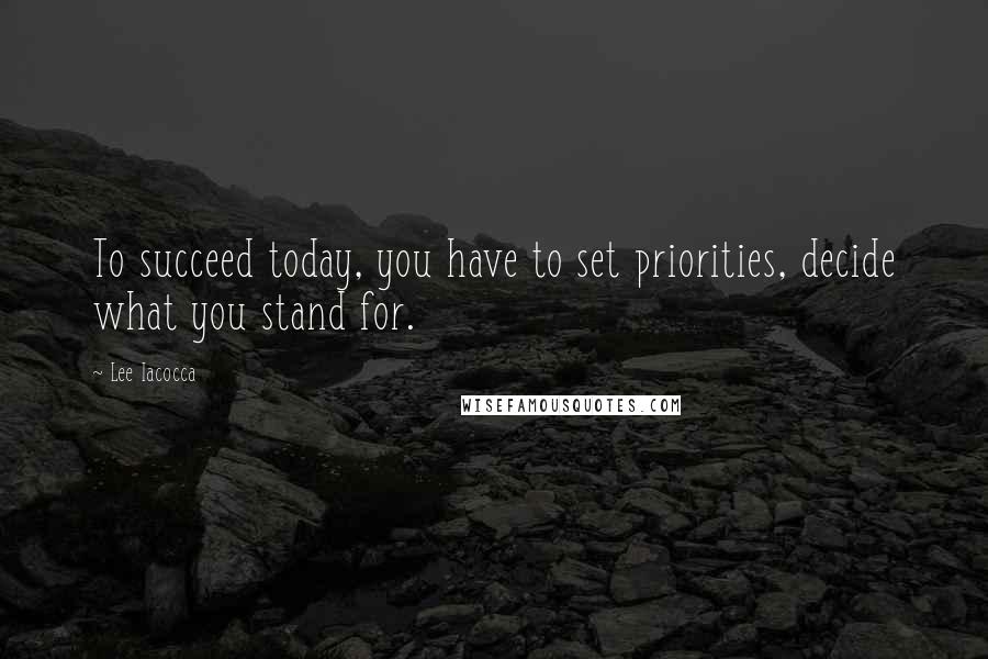 Lee Iacocca Quotes: To succeed today, you have to set priorities, decide what you stand for.