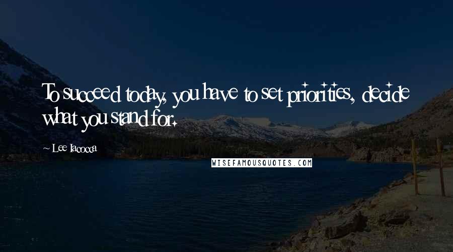 Lee Iacocca Quotes: To succeed today, you have to set priorities, decide what you stand for.