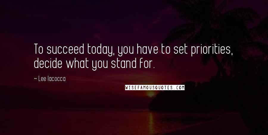 Lee Iacocca Quotes: To succeed today, you have to set priorities, decide what you stand for.