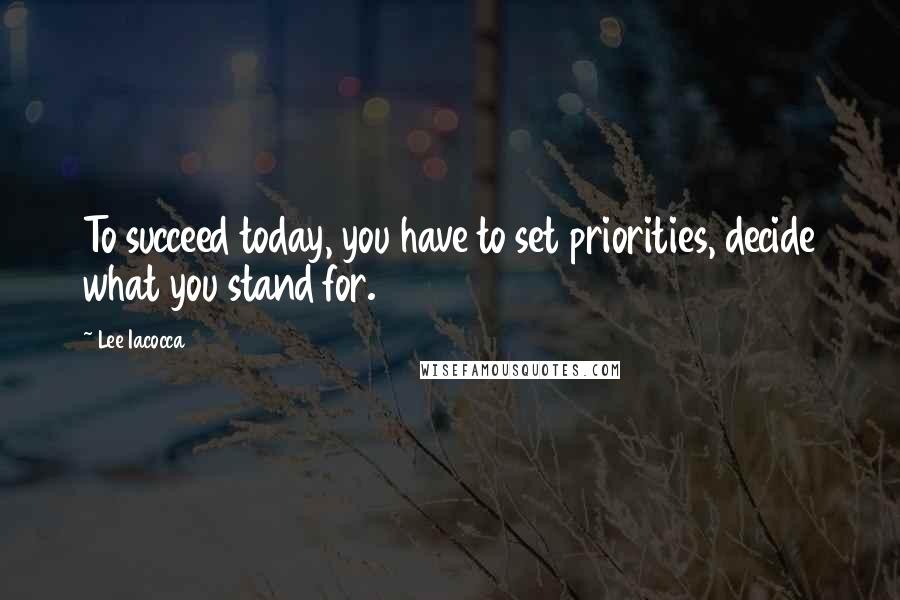Lee Iacocca Quotes: To succeed today, you have to set priorities, decide what you stand for.