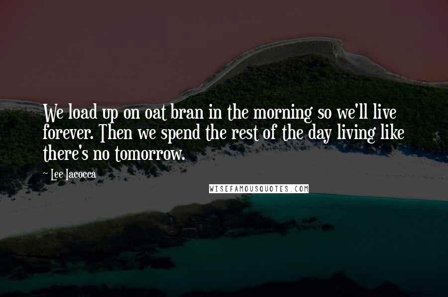 Lee Iacocca Quotes: We load up on oat bran in the morning so we'll live forever. Then we spend the rest of the day living like there's no tomorrow.
