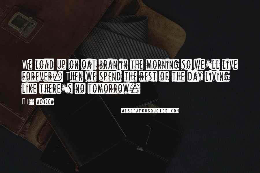 Lee Iacocca Quotes: We load up on oat bran in the morning so we'll live forever. Then we spend the rest of the day living like there's no tomorrow.