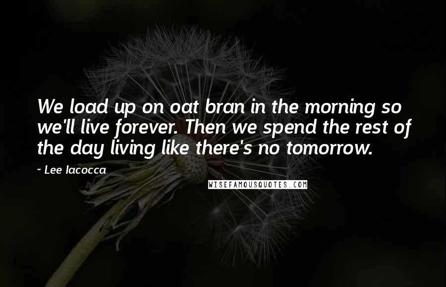 Lee Iacocca Quotes: We load up on oat bran in the morning so we'll live forever. Then we spend the rest of the day living like there's no tomorrow.