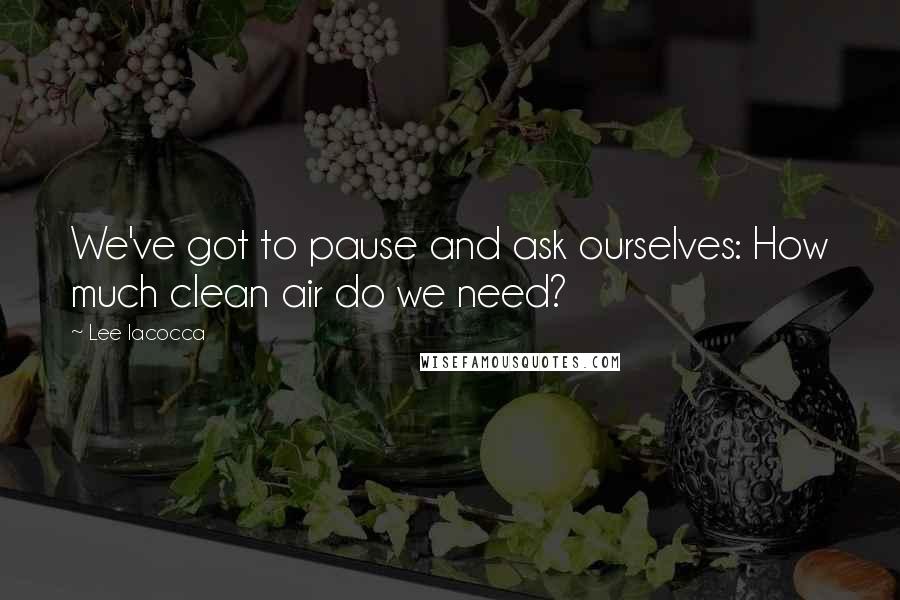 Lee Iacocca Quotes: We've got to pause and ask ourselves: How much clean air do we need?