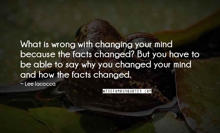 Lee Iacocca Quotes: What is wrong with changing your mind because the facts changed? But you have to be able to say why you changed your mind and how the facts changed.