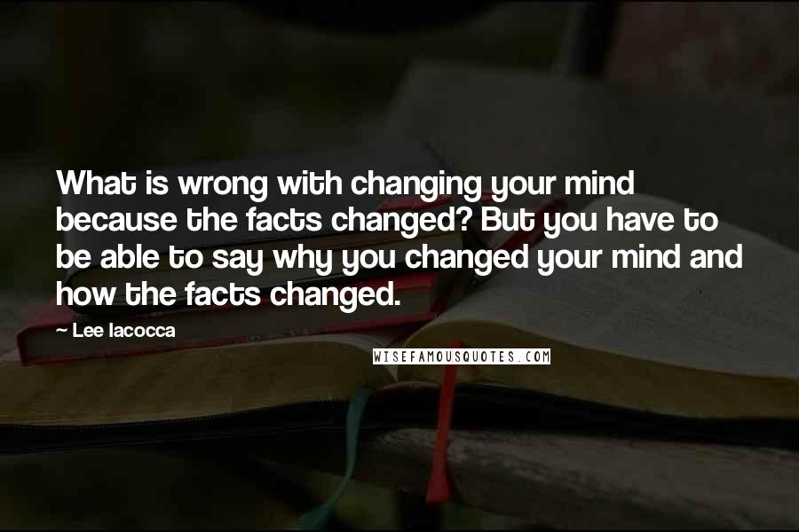 Lee Iacocca Quotes: What is wrong with changing your mind because the facts changed? But you have to be able to say why you changed your mind and how the facts changed.