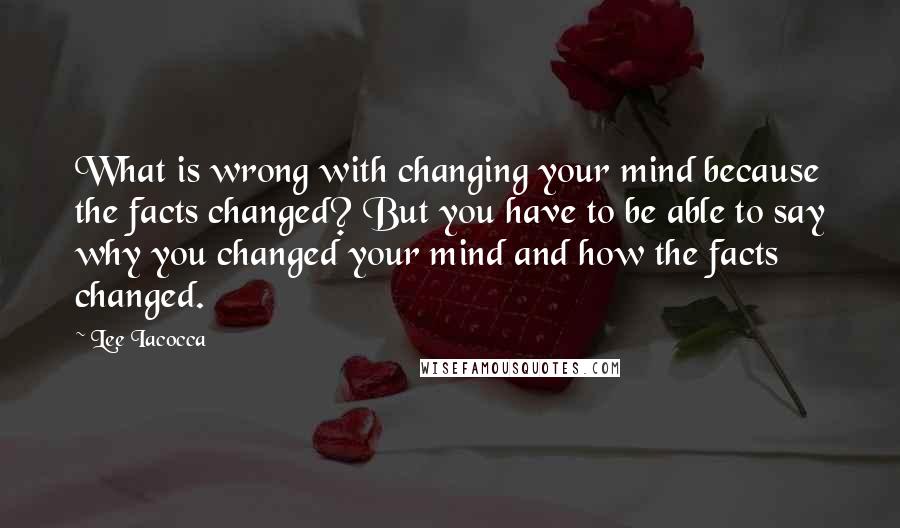 Lee Iacocca Quotes: What is wrong with changing your mind because the facts changed? But you have to be able to say why you changed your mind and how the facts changed.