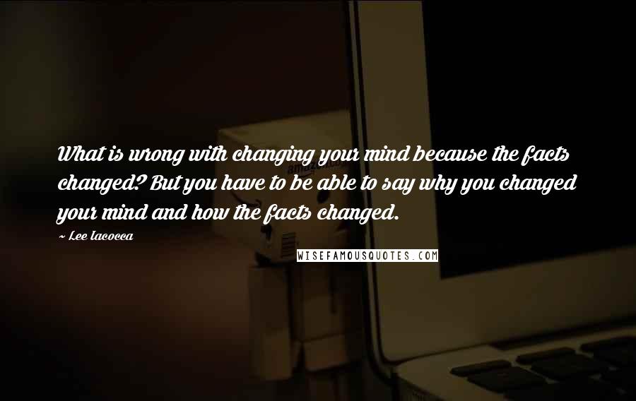 Lee Iacocca Quotes: What is wrong with changing your mind because the facts changed? But you have to be able to say why you changed your mind and how the facts changed.