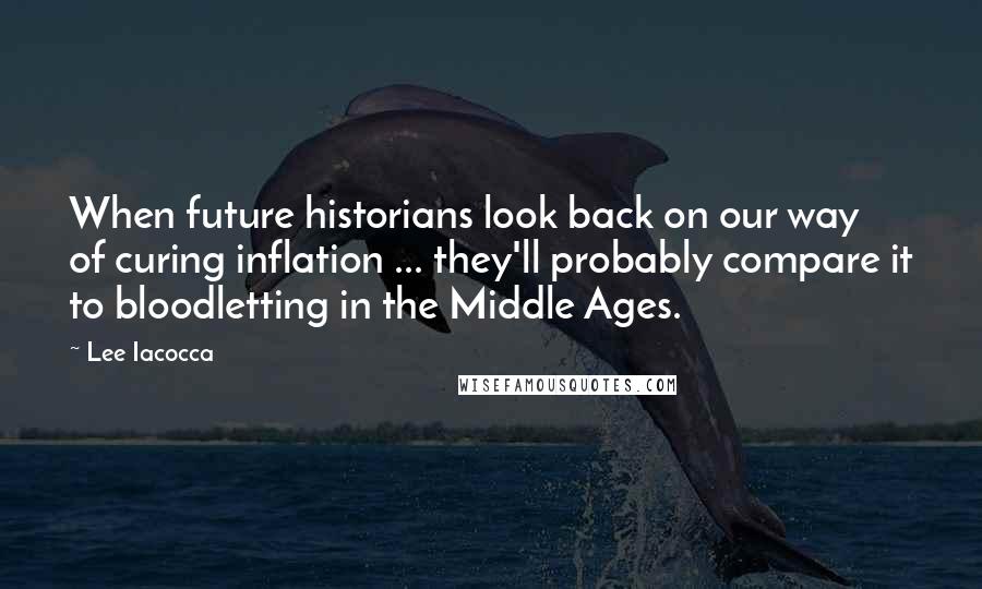 Lee Iacocca Quotes: When future historians look back on our way of curing inflation ... they'll probably compare it to bloodletting in the Middle Ages.