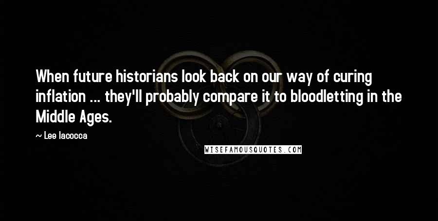Lee Iacocca Quotes: When future historians look back on our way of curing inflation ... they'll probably compare it to bloodletting in the Middle Ages.