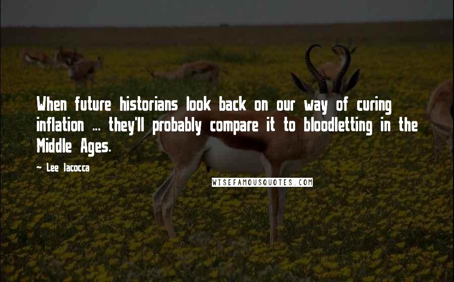 Lee Iacocca Quotes: When future historians look back on our way of curing inflation ... they'll probably compare it to bloodletting in the Middle Ages.