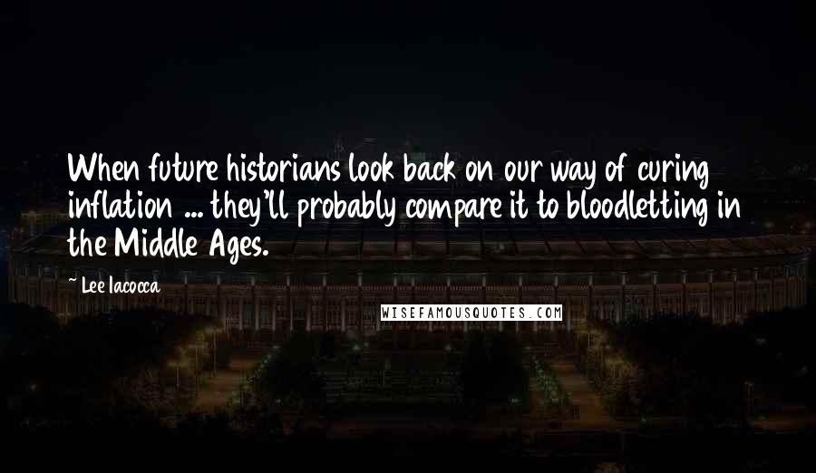 Lee Iacocca Quotes: When future historians look back on our way of curing inflation ... they'll probably compare it to bloodletting in the Middle Ages.