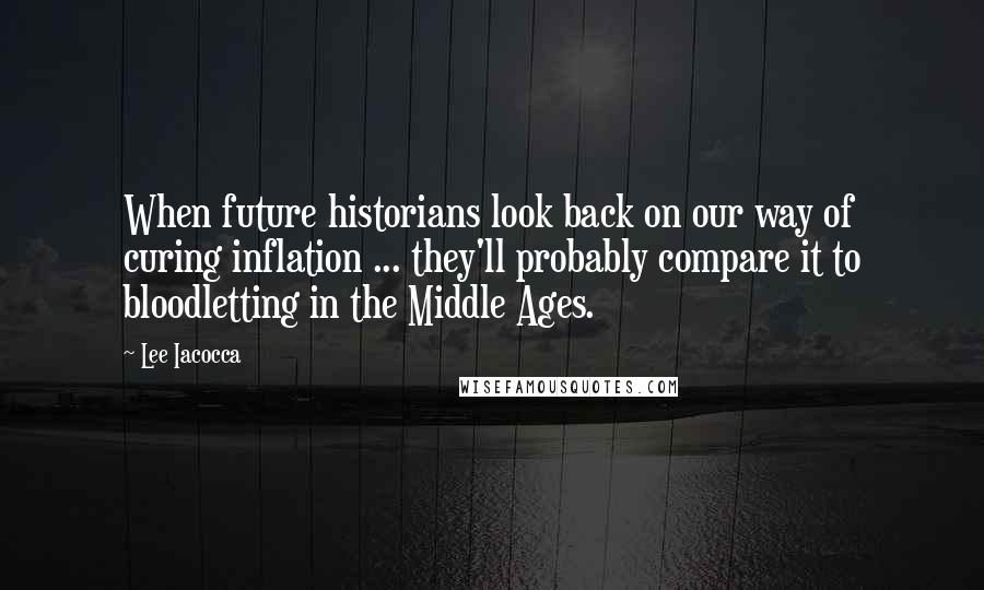 Lee Iacocca Quotes: When future historians look back on our way of curing inflation ... they'll probably compare it to bloodletting in the Middle Ages.