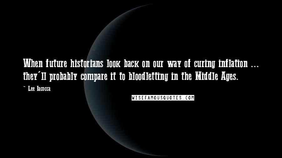 Lee Iacocca Quotes: When future historians look back on our way of curing inflation ... they'll probably compare it to bloodletting in the Middle Ages.