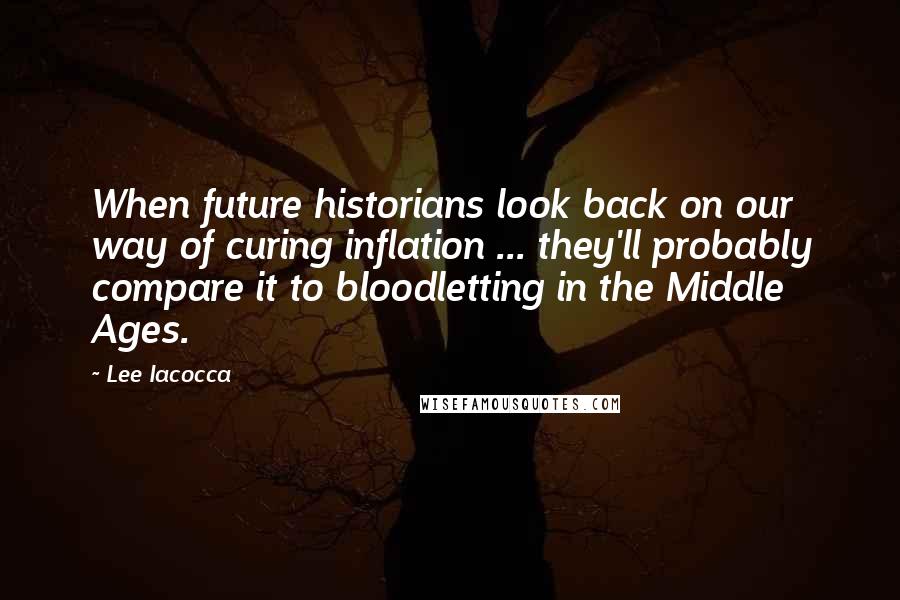 Lee Iacocca Quotes: When future historians look back on our way of curing inflation ... they'll probably compare it to bloodletting in the Middle Ages.