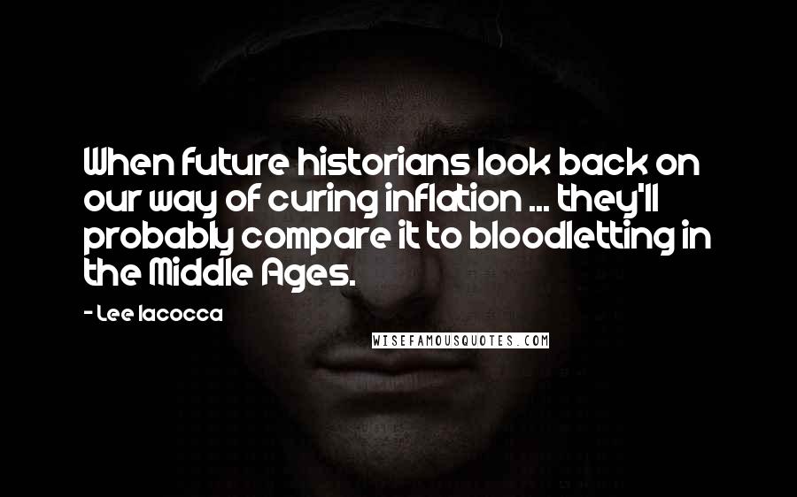 Lee Iacocca Quotes: When future historians look back on our way of curing inflation ... they'll probably compare it to bloodletting in the Middle Ages.