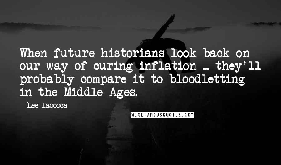 Lee Iacocca Quotes: When future historians look back on our way of curing inflation ... they'll probably compare it to bloodletting in the Middle Ages.