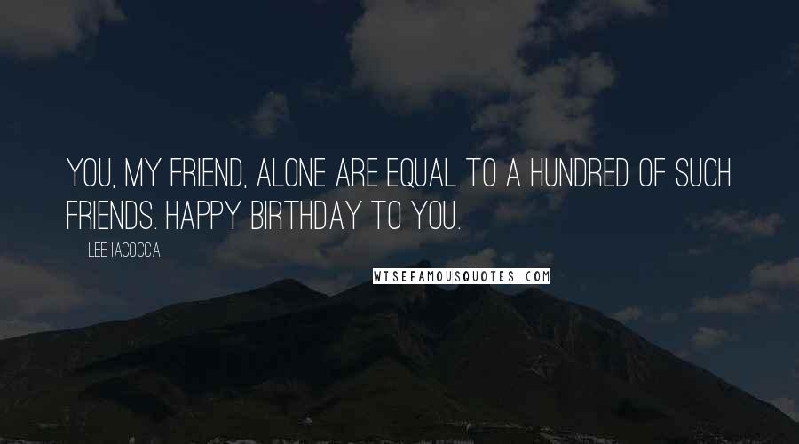 Lee Iacocca Quotes: You, my friend, alone are equal to a hundred of such friends. Happy Birthday to you.