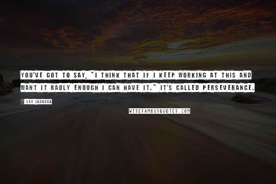 Lee Iacocca Quotes: You've got to say, "I think that if I keep working at this and want it badly enough I can have it." It's called perseverance.