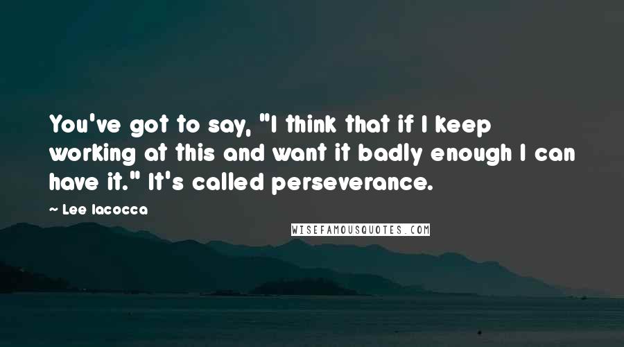 Lee Iacocca Quotes: You've got to say, "I think that if I keep working at this and want it badly enough I can have it." It's called perseverance.