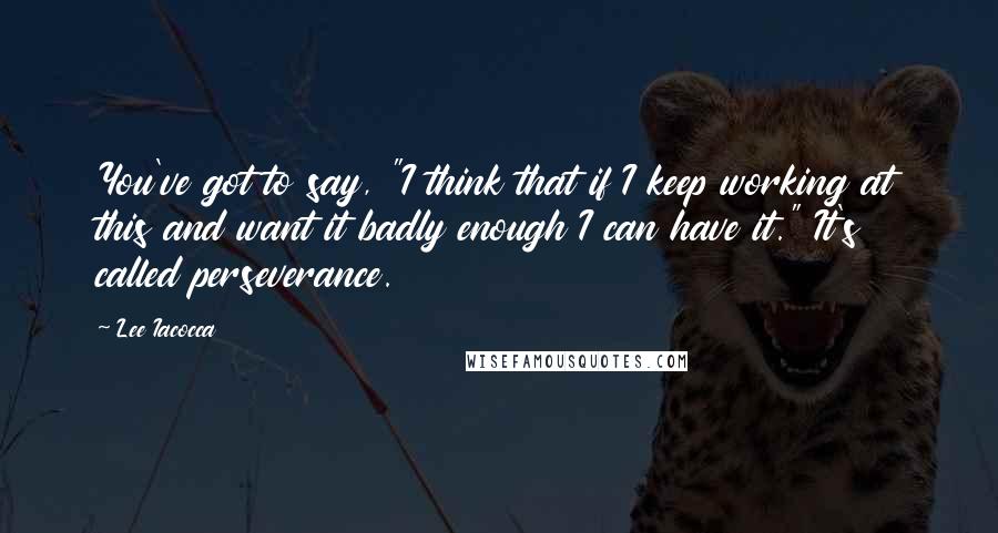 Lee Iacocca Quotes: You've got to say, "I think that if I keep working at this and want it badly enough I can have it." It's called perseverance.