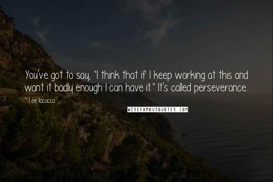 Lee Iacocca Quotes: You've got to say, "I think that if I keep working at this and want it badly enough I can have it." It's called perseverance.