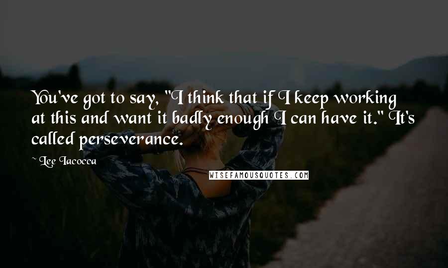 Lee Iacocca Quotes: You've got to say, "I think that if I keep working at this and want it badly enough I can have it." It's called perseverance.