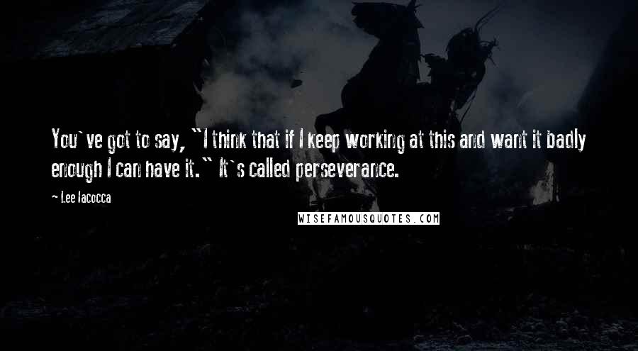 Lee Iacocca Quotes: You've got to say, "I think that if I keep working at this and want it badly enough I can have it." It's called perseverance.