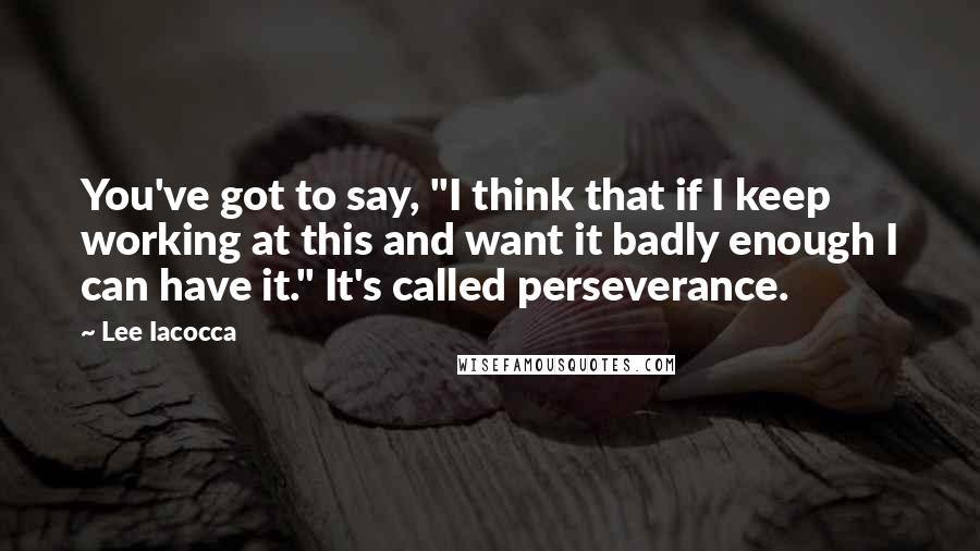 Lee Iacocca Quotes: You've got to say, "I think that if I keep working at this and want it badly enough I can have it." It's called perseverance.