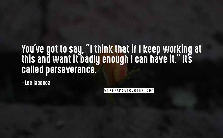 Lee Iacocca Quotes: You've got to say, "I think that if I keep working at this and want it badly enough I can have it." It's called perseverance.