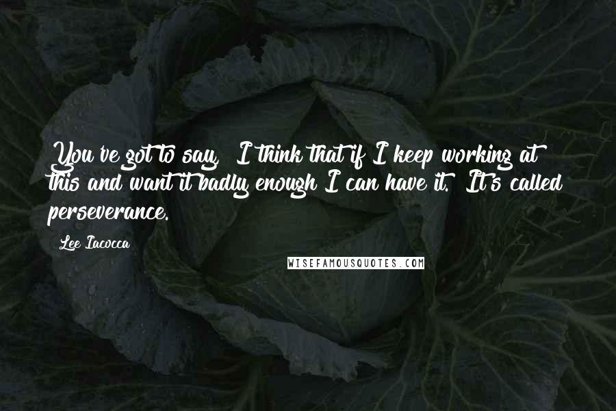 Lee Iacocca Quotes: You've got to say, "I think that if I keep working at this and want it badly enough I can have it." It's called perseverance.