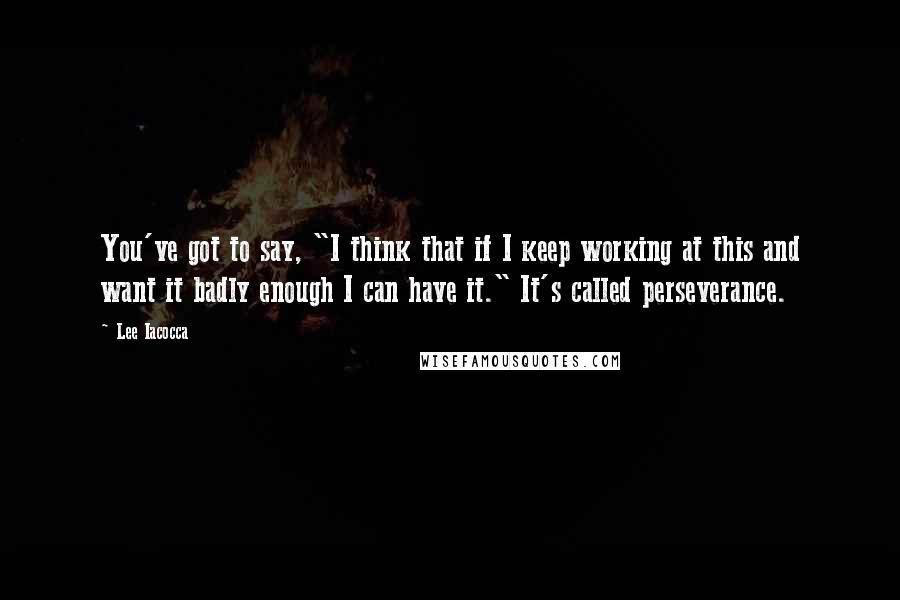 Lee Iacocca Quotes: You've got to say, "I think that if I keep working at this and want it badly enough I can have it." It's called perseverance.