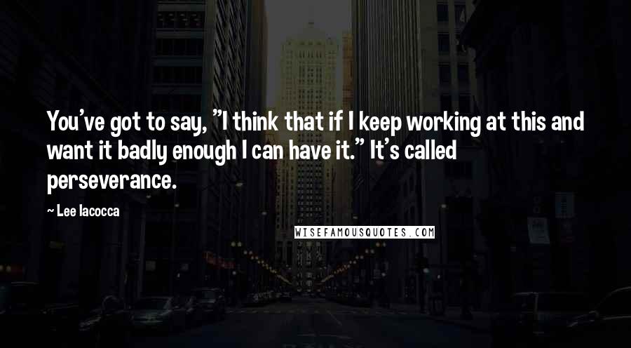 Lee Iacocca Quotes: You've got to say, "I think that if I keep working at this and want it badly enough I can have it." It's called perseverance.