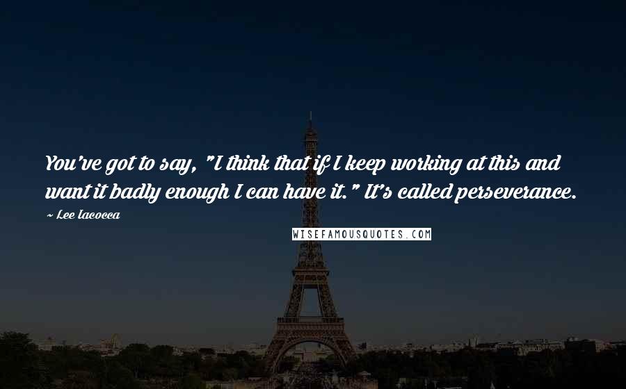 Lee Iacocca Quotes: You've got to say, "I think that if I keep working at this and want it badly enough I can have it." It's called perseverance.