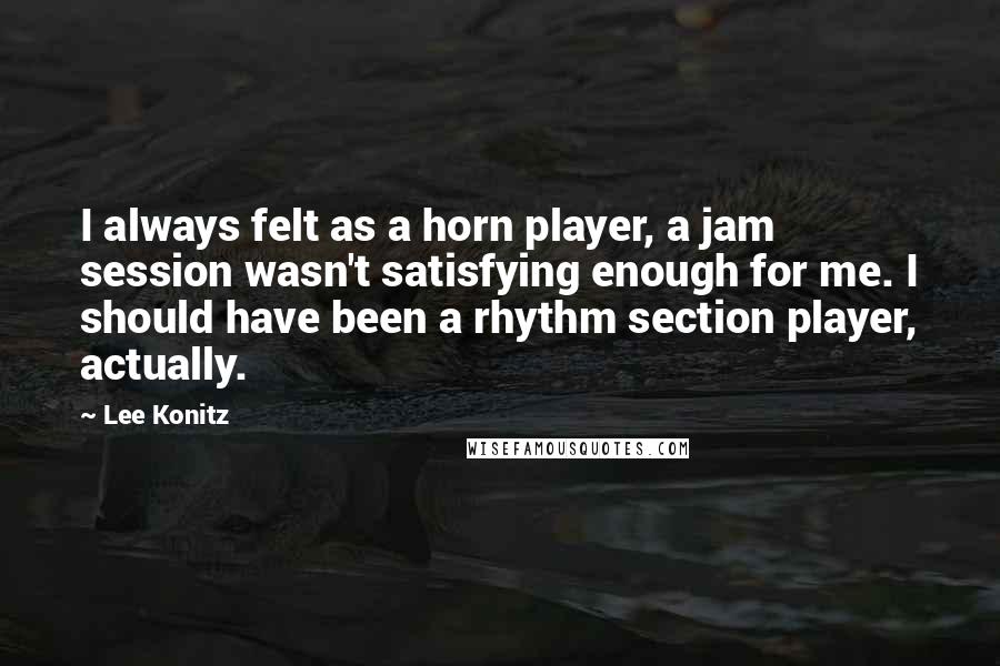 Lee Konitz Quotes: I always felt as a horn player, a jam session wasn't satisfying enough for me. I should have been a rhythm section player, actually.