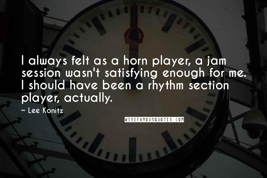 Lee Konitz Quotes: I always felt as a horn player, a jam session wasn't satisfying enough for me. I should have been a rhythm section player, actually.