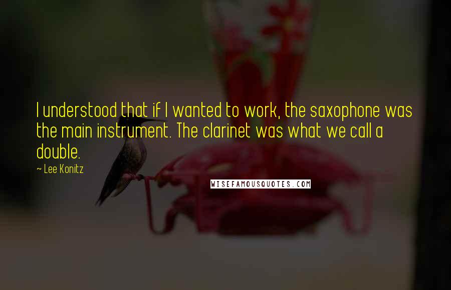 Lee Konitz Quotes: I understood that if I wanted to work, the saxophone was the main instrument. The clarinet was what we call a double.