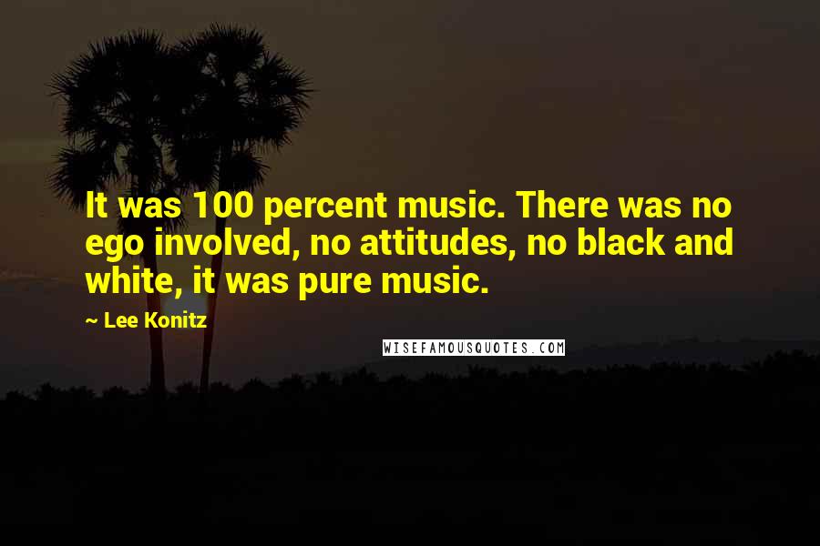 Lee Konitz Quotes: It was 100 percent music. There was no ego involved, no attitudes, no black and white, it was pure music.