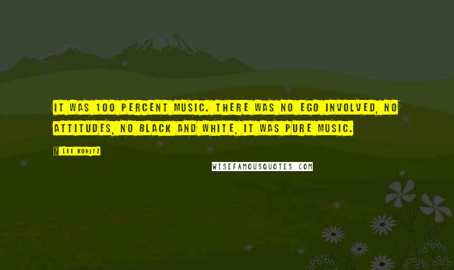 Lee Konitz Quotes: It was 100 percent music. There was no ego involved, no attitudes, no black and white, it was pure music.