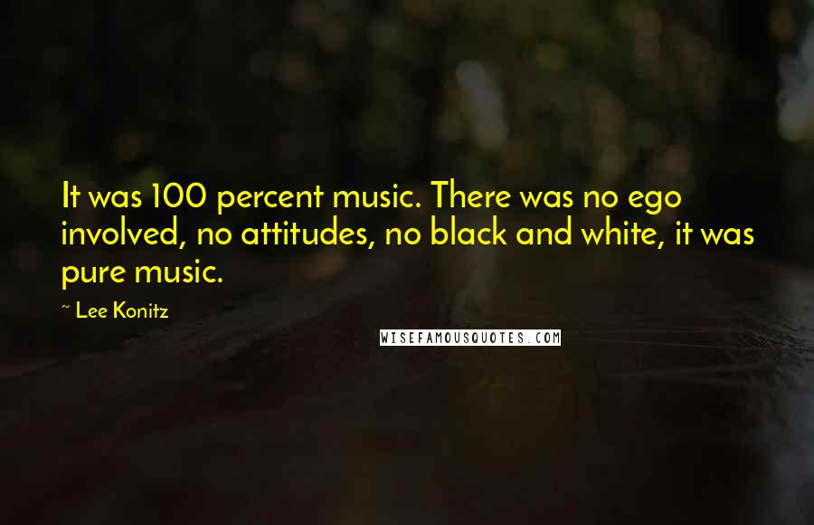 Lee Konitz Quotes: It was 100 percent music. There was no ego involved, no attitudes, no black and white, it was pure music.